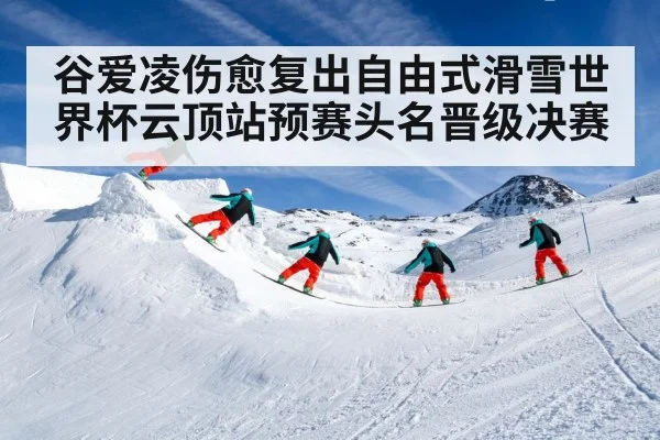 谷爱凌伤愈复出自由式滑雪世界杯云顶站预赛头名晋级决赛
