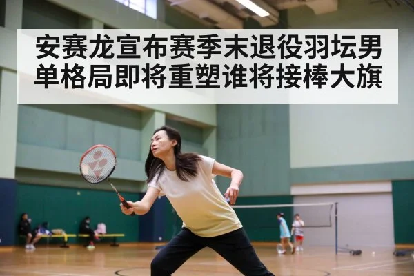 安赛龙宣布赛季末退役羽坛男单格局即将重塑谁将接棒大旗