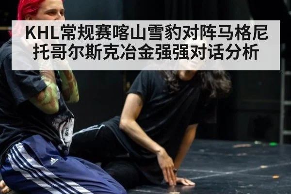 KHL常规赛喀山雪豹对阵马格尼托哥尔斯克冶金强强对话分析